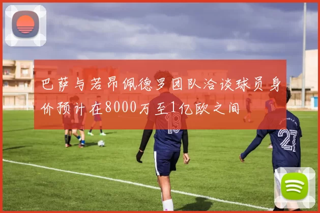 巴萨与若昂佩德罗团队洽谈球员身价预计在8000万至1亿欧之间