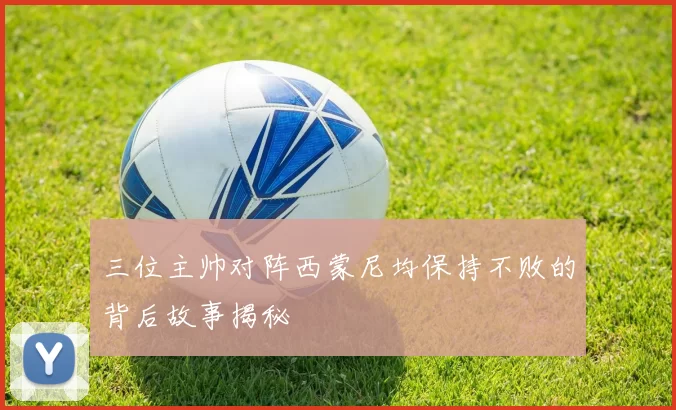 三位主帅对阵西蒙尼均保持不败的背后故事揭秘