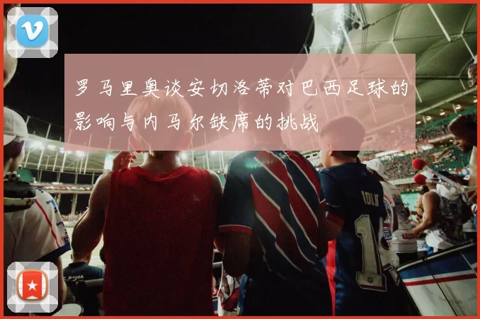 罗马里奥谈安切洛蒂对巴西足球的影响与内马尔缺席的挑战