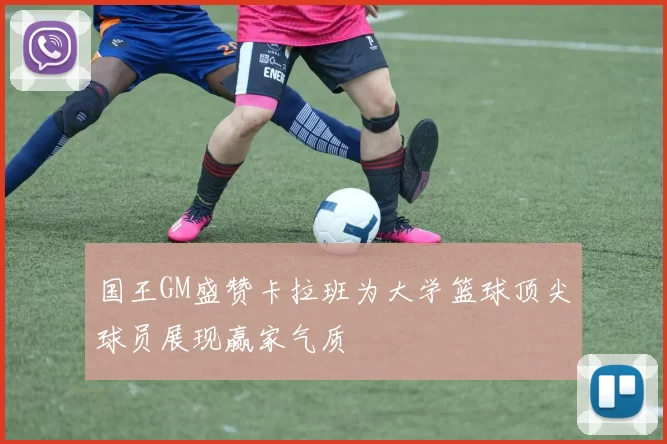 国王GM盛赞卡拉班为大学篮球顶尖球员展现赢家气质