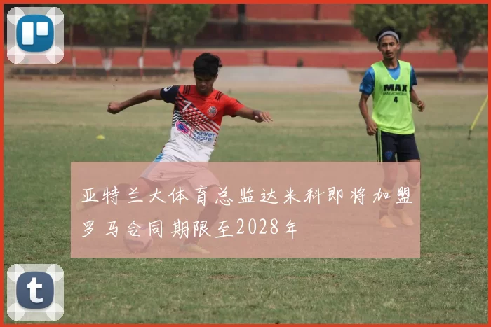 亚特兰大体育总监达米科即将加盟罗马合同期限至2028年