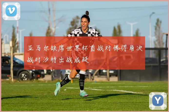亚马尔缺席世界杯首战对佛得角次战对沙特出战成疑