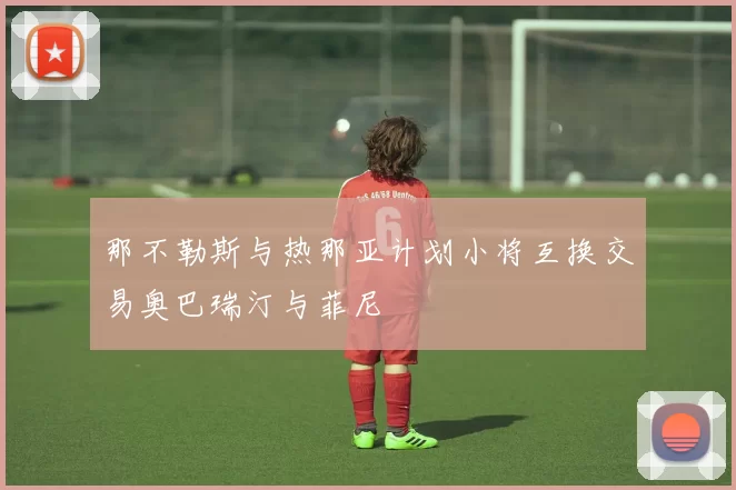 那不勒斯与热那亚计划小将互换交易奥巴瑞汀与菲尼