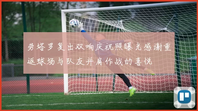 劳塔罗复出双响庆祝照曝光感谢重返球场与队友并肩作战的喜悦