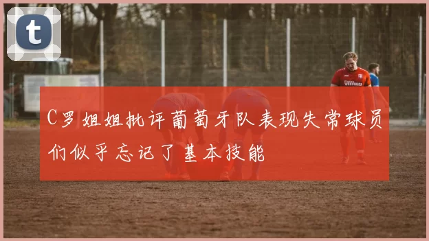 C罗姐姐批评葡萄牙队表现失常球员们似乎忘记了基本技能