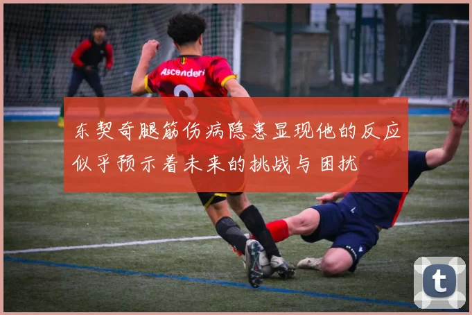 东契奇腿筋伤病隐患显现他的反应似乎预示着未来的挑战与困扰
