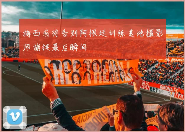 梅西或将告别阿根廷训练基地摄影师捕捉最后瞬间