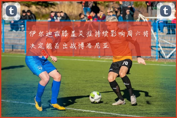 伊尔迪兹膝盖炎症持续影响周六将决定能否出战博洛尼亚