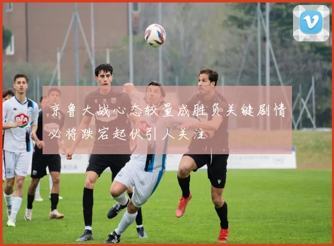 京鲁大战心态较量成胜负关键剧情必将跌宕起伏引人关注