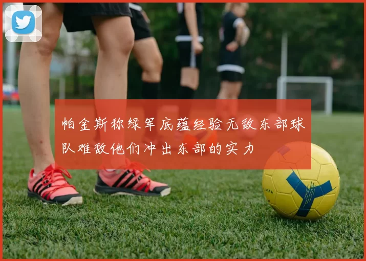 帕金斯称绿军底蕴经验无敌东部球队难敌他们冲出东部的实力