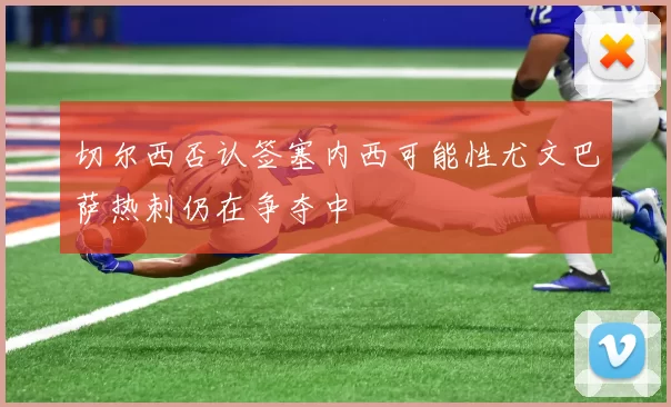 切尔西否认签塞内西可能性尤文巴萨热刺仍在争夺中
