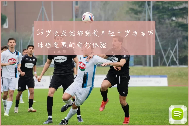 39岁长友佑都感受年轻十岁与吉田麻也重聚的奇妙体验