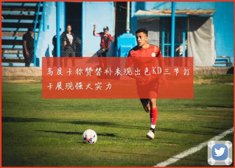 乌度卡称赞替补表现出色KD三节打卡展现强大实力