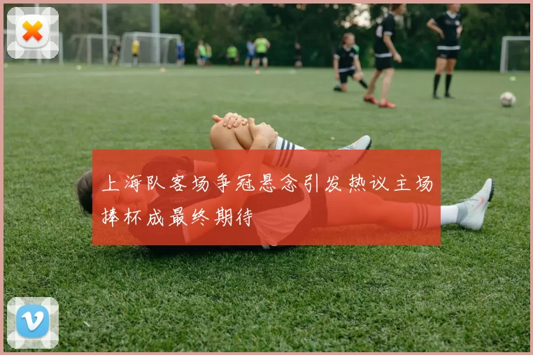 上海队客场争冠悬念引发热议主场捧杯成最终期待