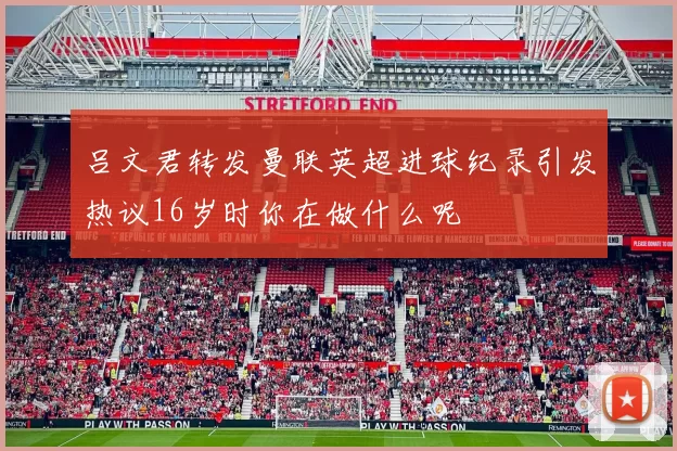 吕文君转发曼联英超进球纪录引发热议16岁时你在做什么呢