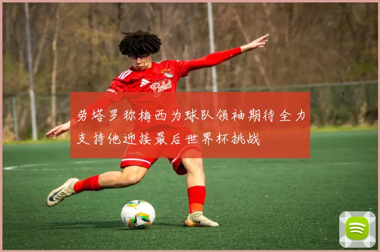 劳塔罗称梅西为球队领袖期待全力支持他迎接最后世界杯挑战
