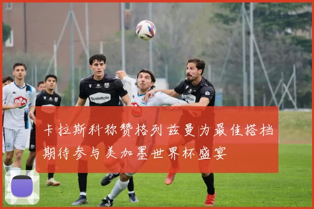 卡拉斯科称赞格列兹曼为最佳搭档期待参与美加墨世界杯盛宴