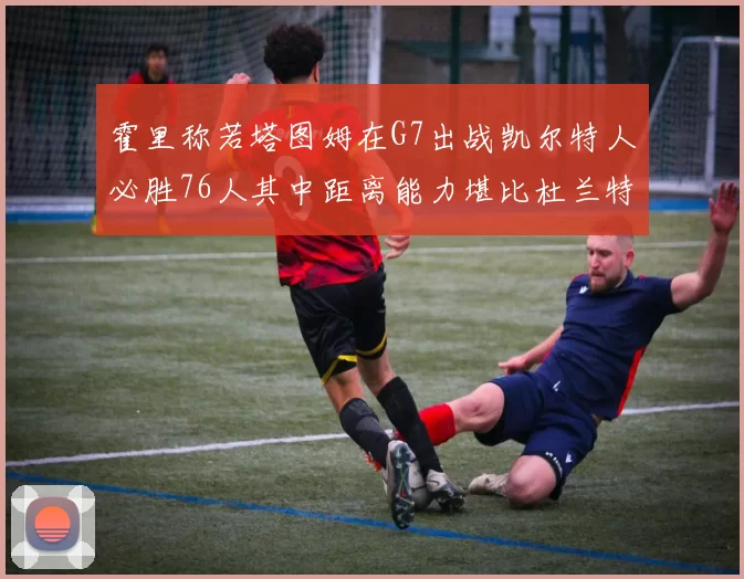 霍里称若塔图姆在G7出战凯尔特人必胜76人其中距离能力堪比杜兰特