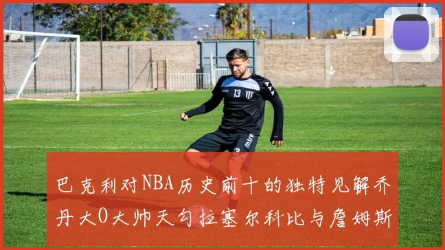巴克利对NBA历史前十的独特见解乔丹大O大帅天勾拉塞尔科比与詹姆斯排名分析