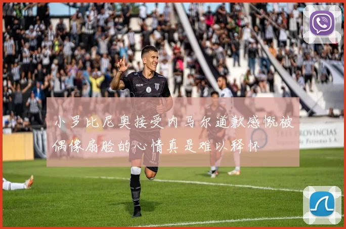 小罗比尼奥接受内马尔道歉感慨被偶像扇脸的心情真是难以释怀