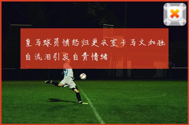 皇马球员愤怒归更衣室卡马文加独自流泪引发自责情绪