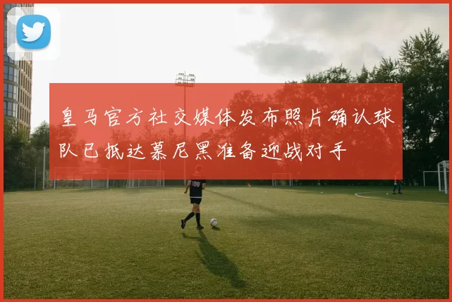 皇马官方社交媒体发布照片确认球队已抵达慕尼黑准备迎战对手