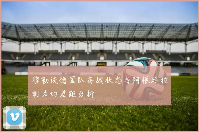 穆勒谈德国队备战状态与阿根廷控制力的差距分析